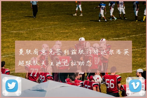 曼联有意免签利兹联门将达尔洛英超球队关注迪巴拉动态