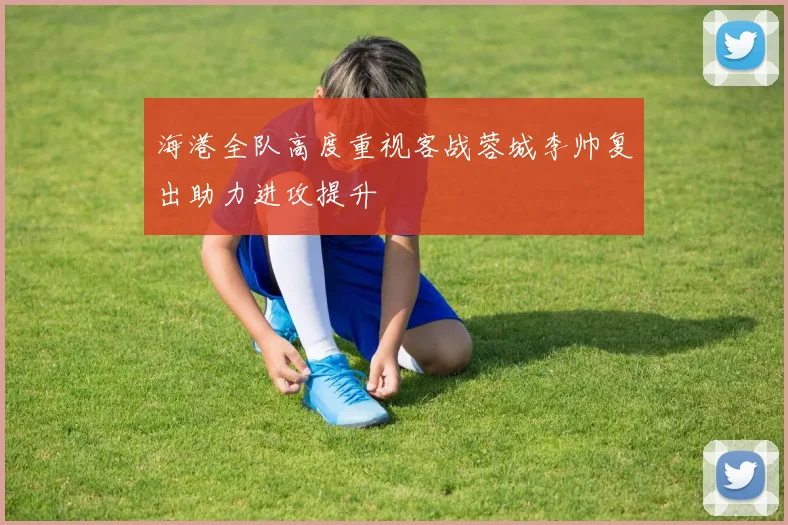 海港全队高度重视客战蓉城李帅复出助力进攻提升