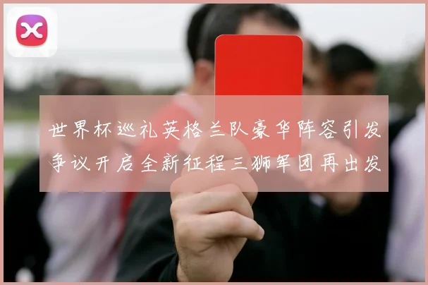 世界杯巡礼英格兰队豪华阵容引发争议开启全新征程三狮军团再出发