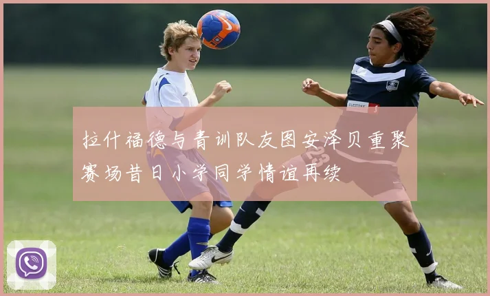 拉什福德与青训队友图安泽贝重聚赛场昔日小学同学情谊再续