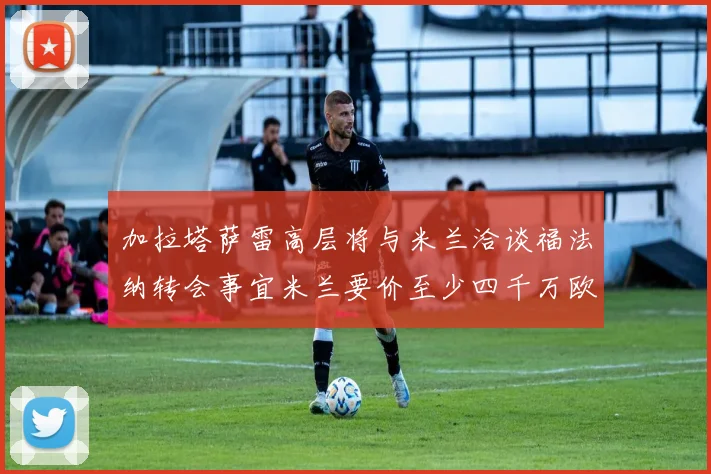 加拉塔萨雷高层将与米兰洽谈福法纳转会事宜米兰要价至少四千万欧元
