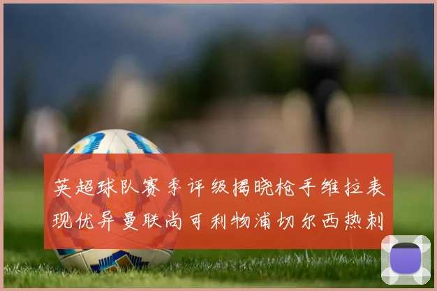 英超球队赛季评级揭晓枪手维拉表现优异曼联尚可利物浦切尔西热刺需努力