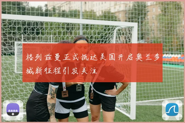 格列兹曼正式抵达美国开启奥兰多城新征程引发关注