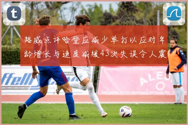 路威点评哈登应减少单打以应对年龄增长与速度减缓43次失误令人震惊